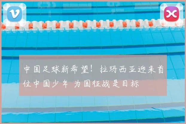 中国足球新希望！拉玛西亚迎来首位中国少年 为国征战是目标
