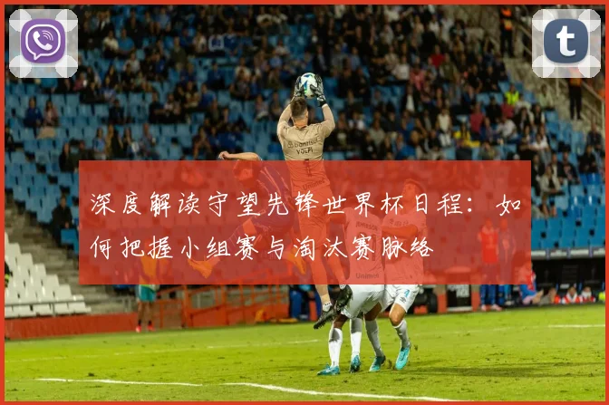 深度解读守望先锋世界杯日程:如何把握小组赛与淘汰赛脉络