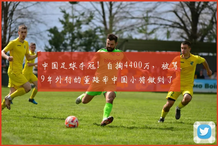 中国足球夺冠！自掏4400万，被骂9年外行的董路率中国小将做到了