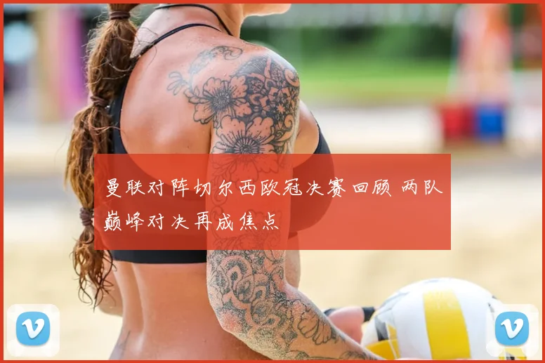 曼联对阵切尔西欧冠决赛回顾 两队巅峰对决再成焦点