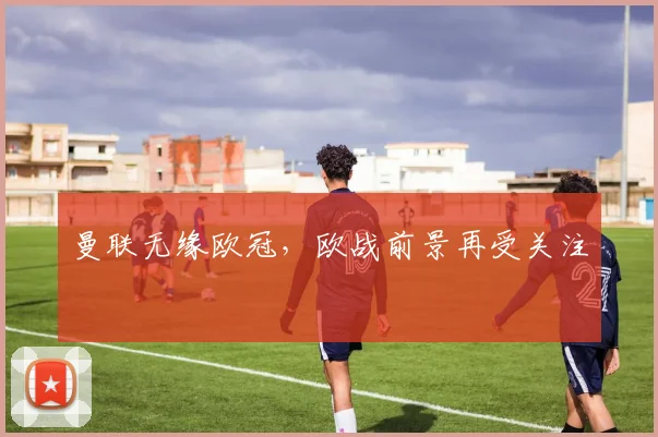 曼联无缘欧冠,欧战前景再受关注