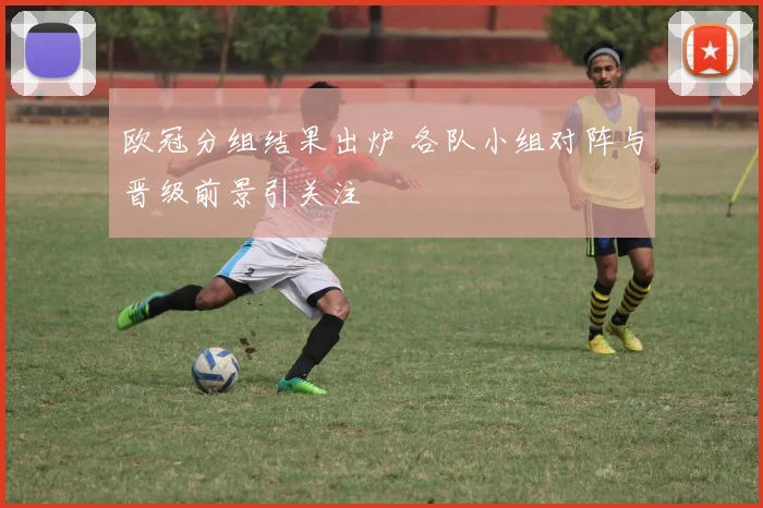欧冠分组结果出炉 各队小组对阵与晋级前景引关注