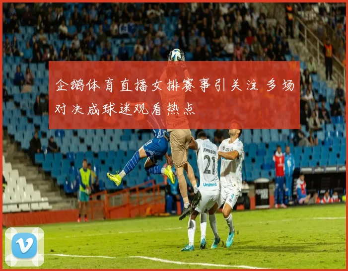 企鹅体育直播女排赛事引关注 多场对决成球迷观看热点