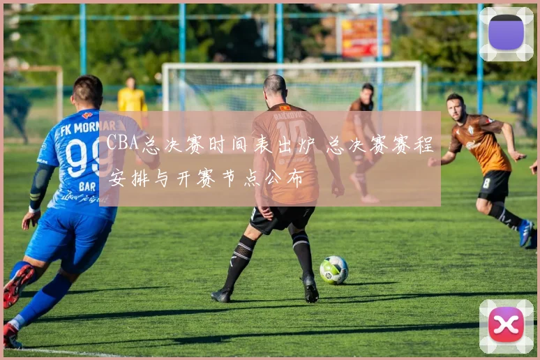 CBA总决赛时间表出炉 总决赛赛程安排与开赛节点公布