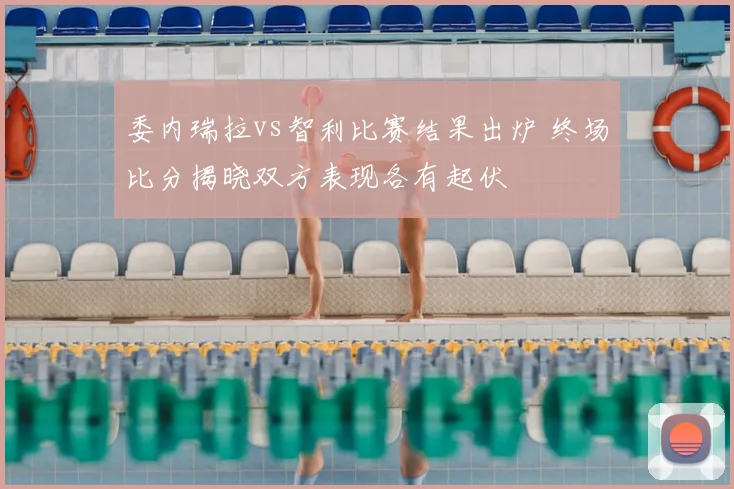 委内瑞拉vs智利比赛结果出炉 终场比分揭晓双方表现各有起伏