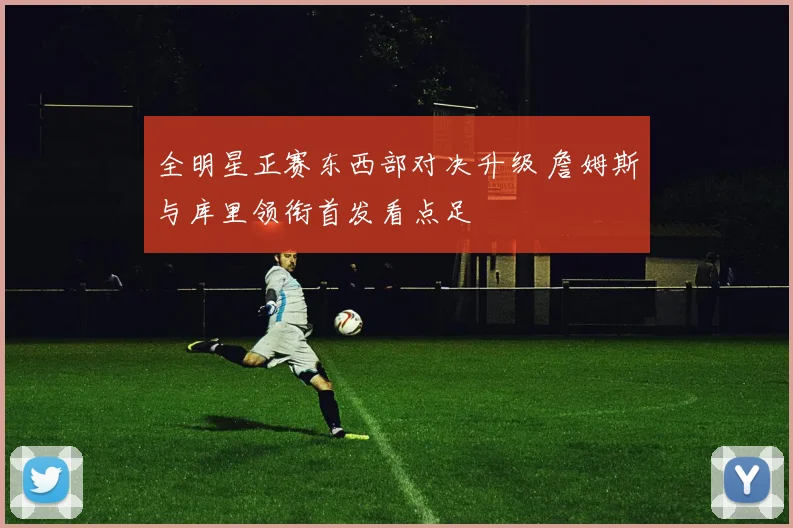全明星正赛东西部对决升级 詹姆斯与库里领衔首发看点足