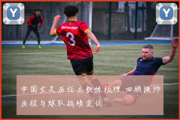 中国女足历任主教练梳理 回顾换帅历程与球队战绩变化