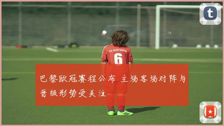 巴黎欧冠赛程公布 主场客场对阵与晋级形势受关注