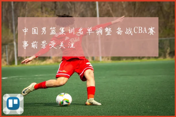 中国男篮集训名单调整 备战CBA赛事前景受关注