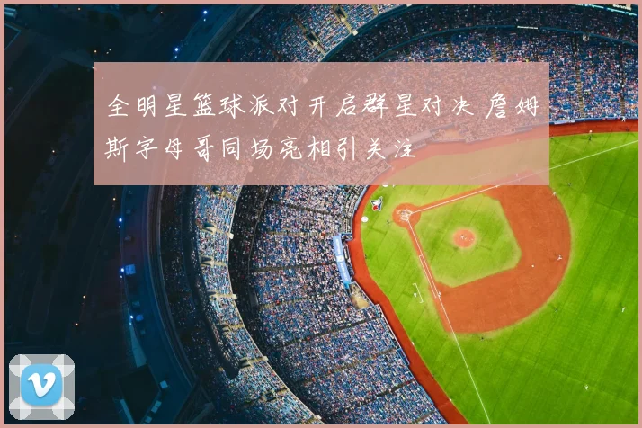 全明星篮球派对开启群星对决 詹姆斯字母哥同场亮相引关注