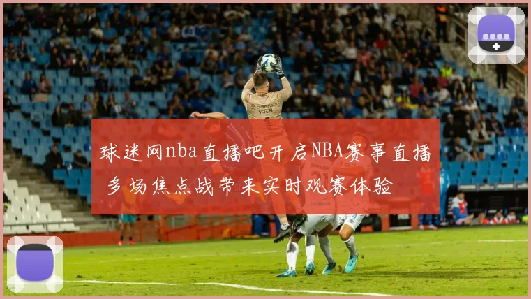 球迷网nba直播吧开启NBA赛事直播 多场焦点战带来实时观赛体验