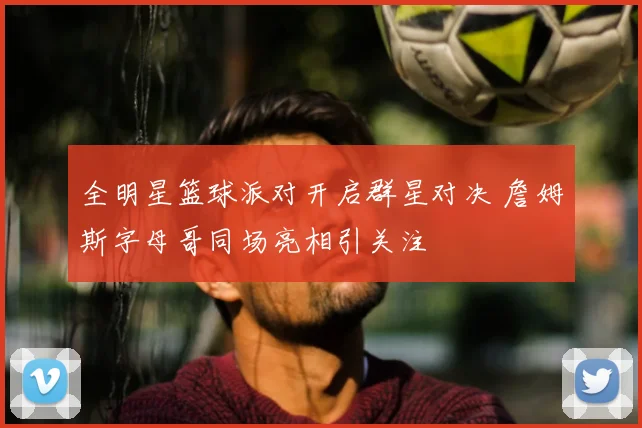 全明星篮球派对开启群星对决 詹姆斯字母哥同场亮相引关注