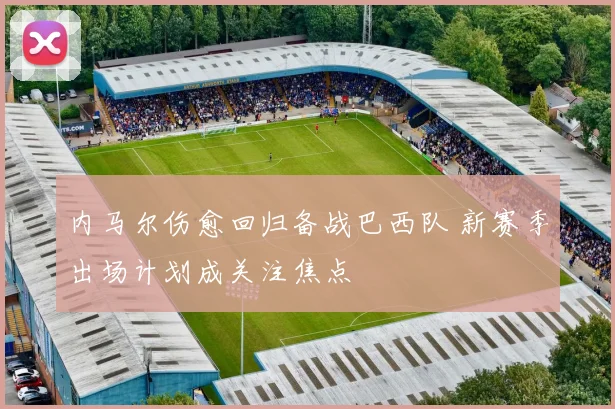 内马尔伤愈回归备战巴西队 新赛季出场计划成关注焦点