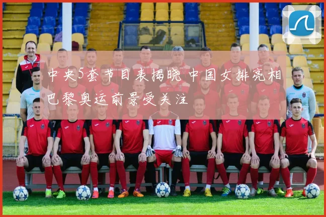 中央5套节目表揭晓 中国女排亮相巴黎奥运前景受关注