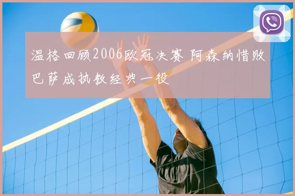 温格回顾2006欧冠决赛 阿森纳惜败巴萨成执教经典一役