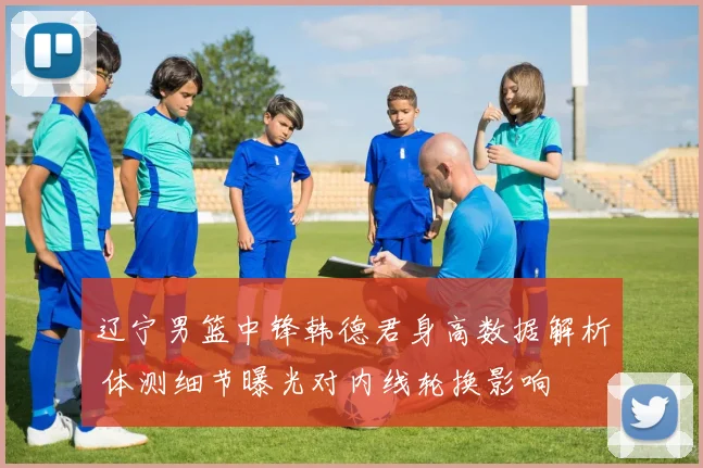 辽宁男篮中锋韩德君身高数据解析 体测细节曝光对内线轮换影响