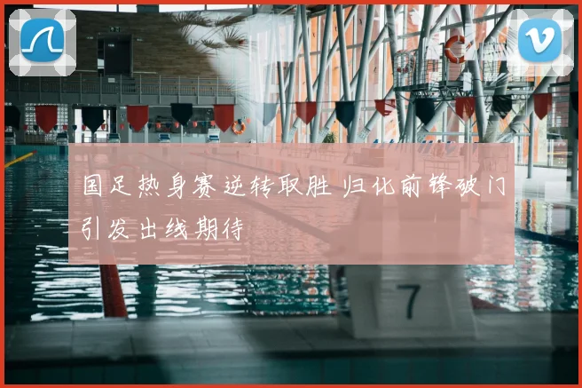 国足热身赛逆转取胜 归化前锋破门引发出线期待
