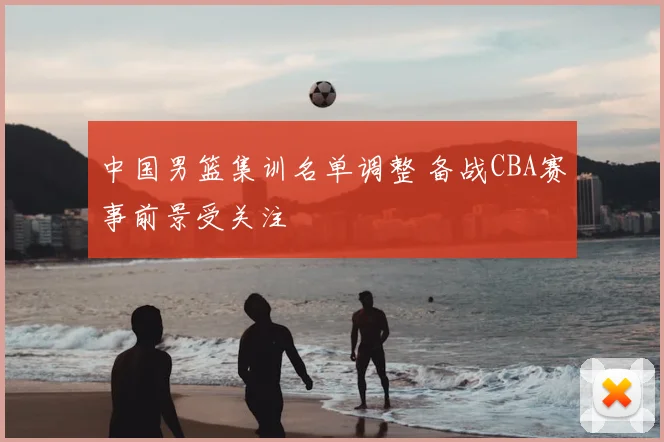 中国男篮集训名单调整 备战CBA赛事前景受关注