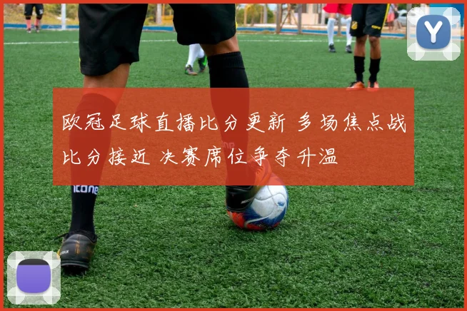 欧冠足球直播比分更新 多场焦点战比分接近 决赛席位争夺升温