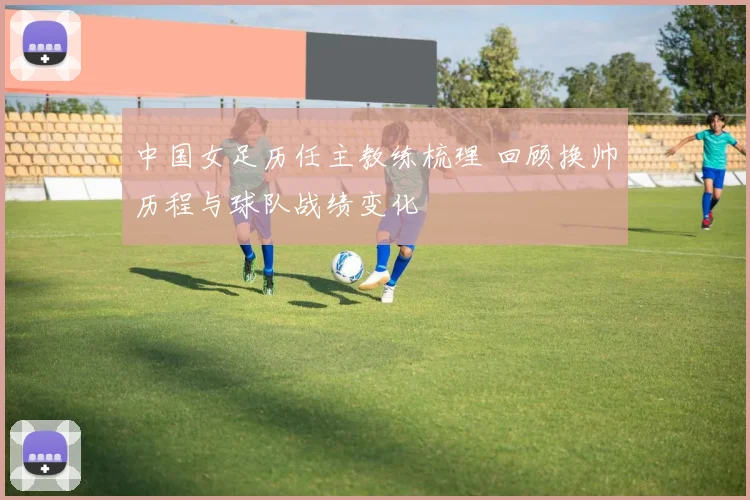 中国女足历任主教练梳理 回顾换帅历程与球队战绩变化