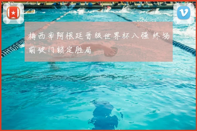 梅西率阿根廷晋级世界杯八强 终场前破门锁定胜局