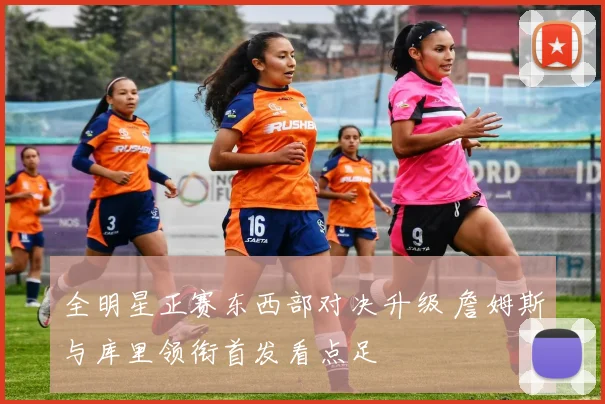 全明星正赛东西部对决升级 詹姆斯与库里领衔首发看点足