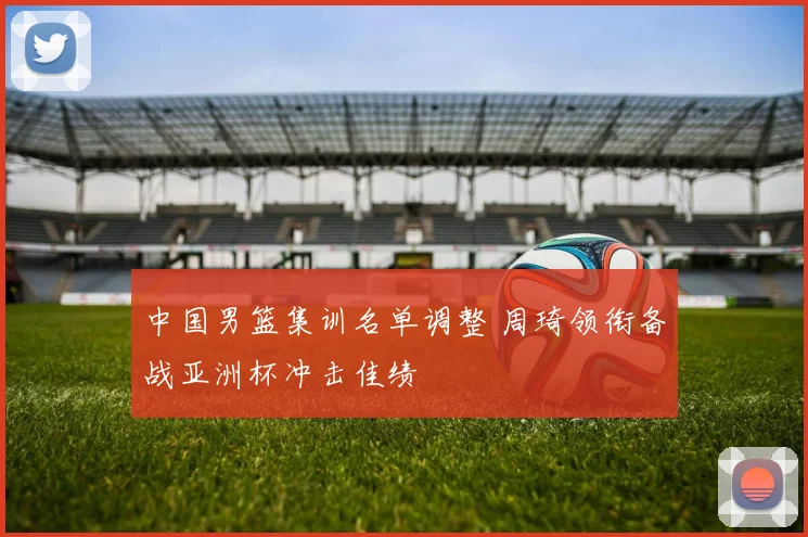 中国男篮集训名单调整 周琦领衔备战亚洲杯冲击佳绩