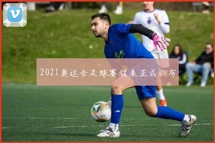 2021奥运会足球赛程表正式公布