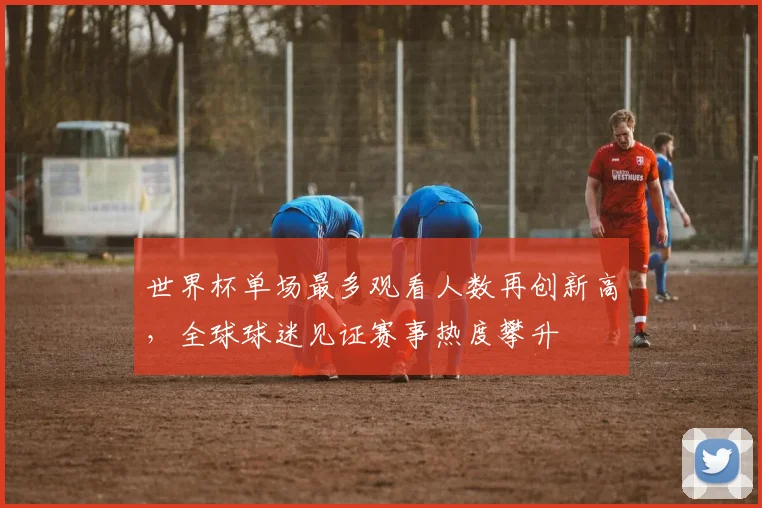 世界杯单场最多观看人数再创新高，全球球迷见证赛事热度攀升