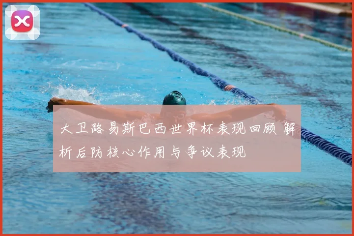 大卫路易斯巴西世界杯表现回顾 解析后防核心作用与争议表现