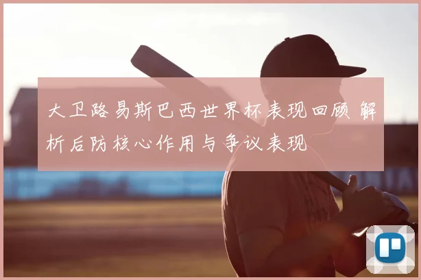 大卫路易斯巴西世界杯表现回顾 解析后防核心作用与争议表现