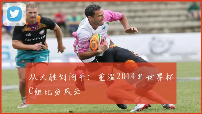 从大胜到闷平:重温2014年世界杯C组比分风云
