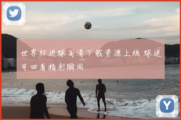世界杯进球高清下载资源上线 球迷可回看精彩瞬间