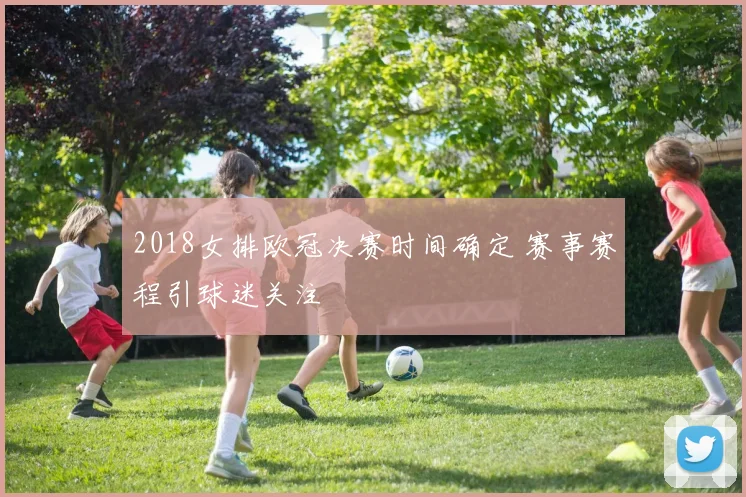 2018女排欧冠决赛时间确定 赛事赛程引球迷关注