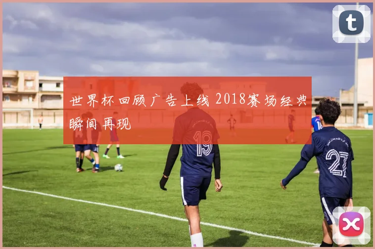 世界杯回顾广告上线 2018赛场经典瞬间再现