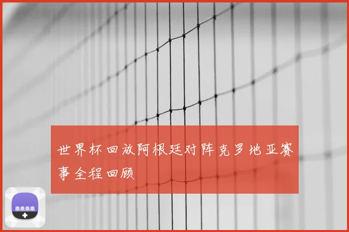 世界杯回放阿根廷对阵克罗地亚赛事全程回顾