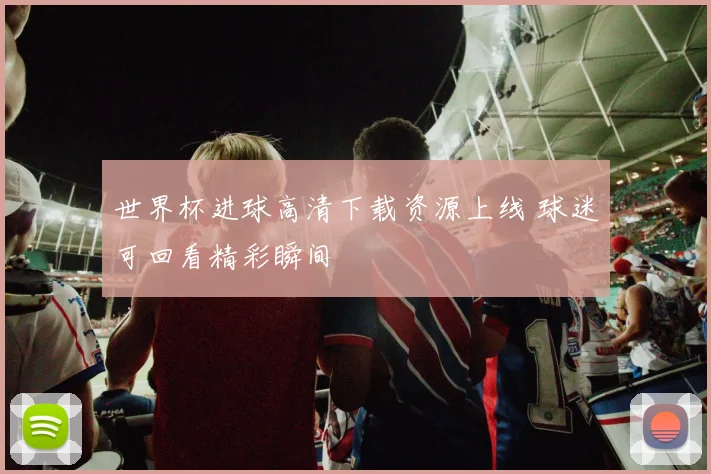 世界杯进球高清下载资源上线 球迷可回看精彩瞬间