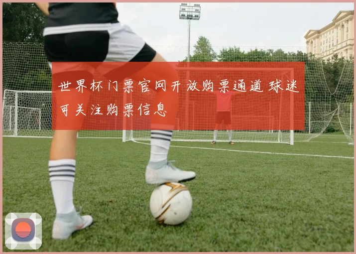 世界杯门票官网开放购票通道 球迷可关注购票信息