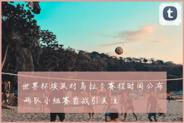 世界杯埃及对乌拉圭赛程时间公布 两队小组赛首战引关注